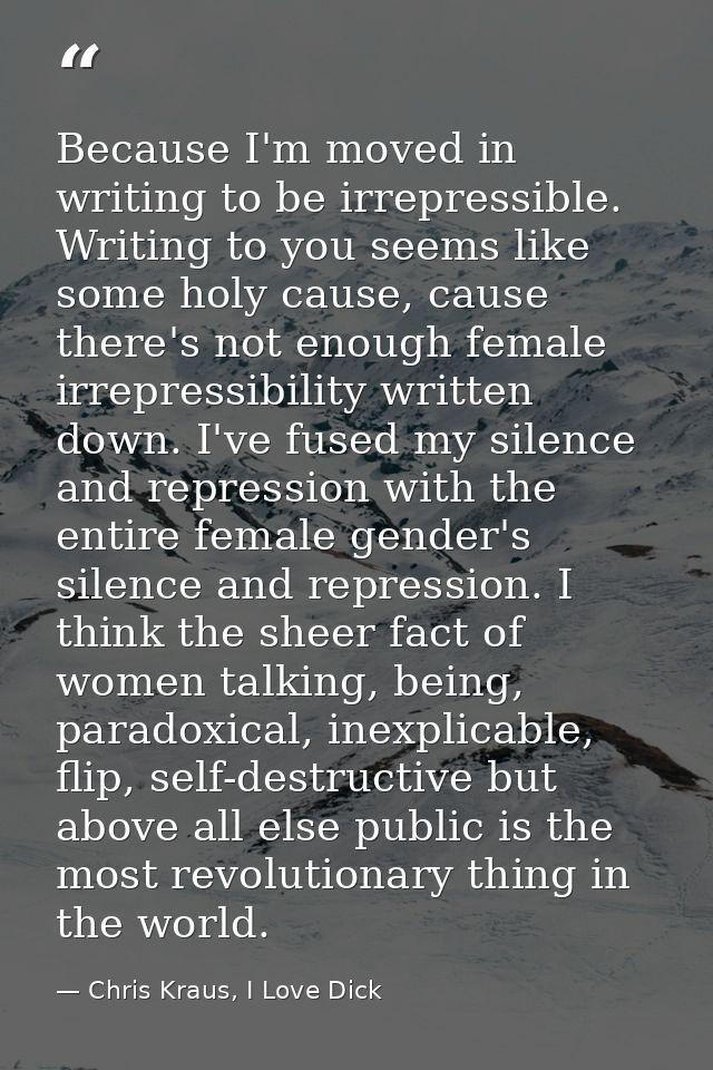 Because I'm moved in writing to be irrepressible. Writing to you seems like some holy cause, cause there's not enough fe — Chris Kraus, I Love Dick