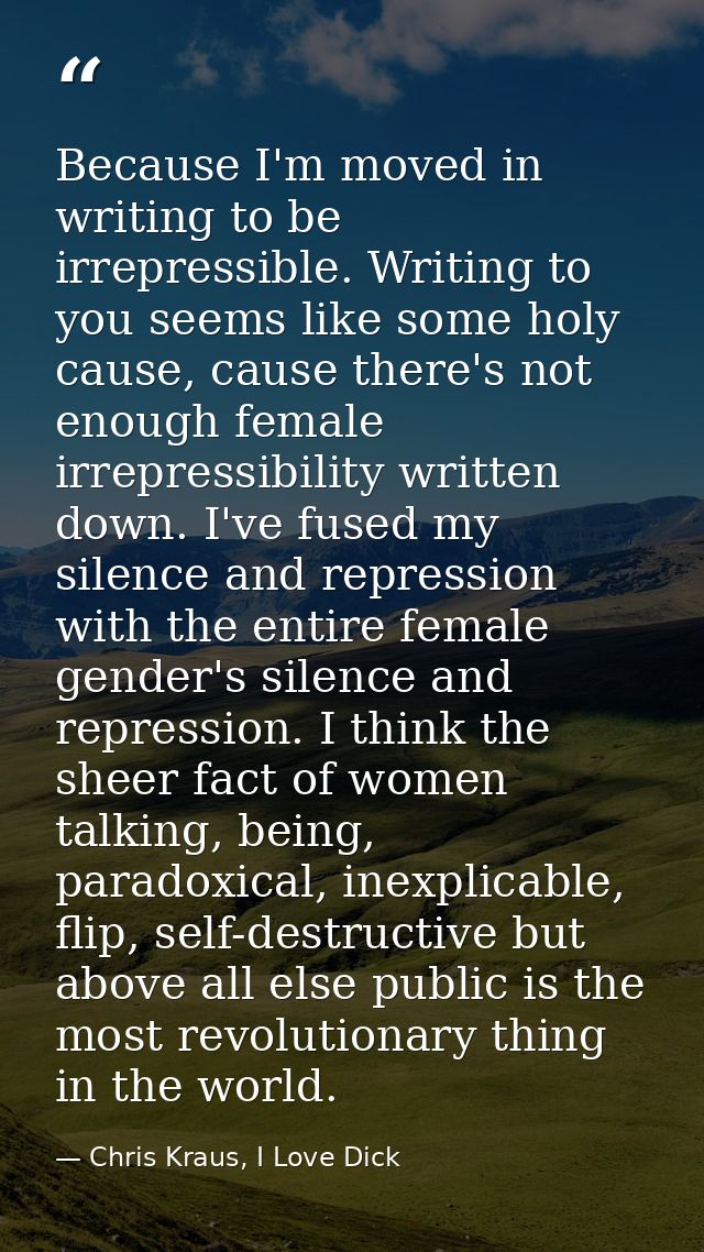 Because I'm moved in writing to be irrepressible. Writing to you seems like some holy cause, cause there's not enough fe — Chris Kraus, I Love Dick