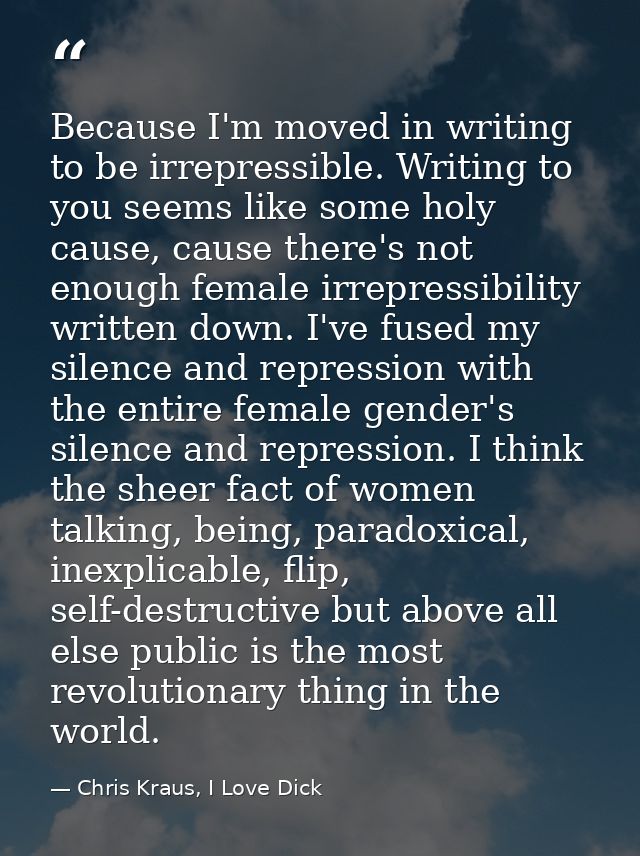 Because I'm moved in writing to be irrepressible. Writing to you seems like some holy cause, cause there's not enough fe — Chris Kraus, I Love Dick
