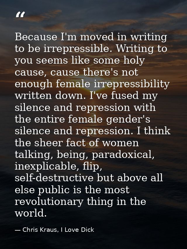 Because I'm moved in writing to be irrepressible. Writing to you seems like some holy cause, cause there's not enough fe — Chris Kraus, I Love Dick