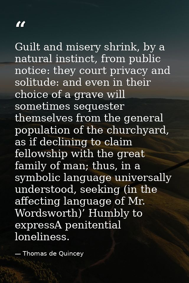 Guilt and misery shrink, by a natural instinct, from public notice: they court privacy and solitude: and even in their c — Thomas de Quincey