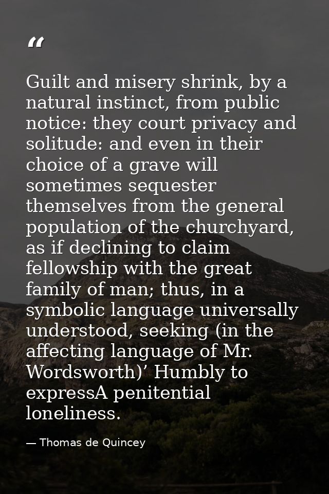 Guilt and misery shrink, by a natural instinct, from public notice: they court privacy and solitude: and even in their c — Thomas de Quincey