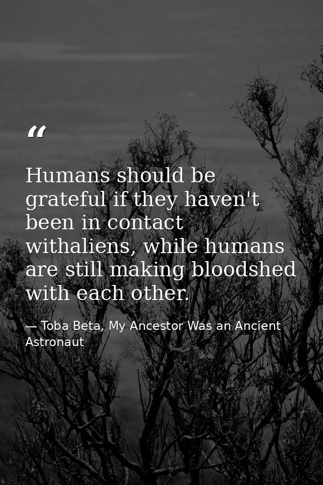 Humans should be grateful if they haven't been in contact withaliens, while humans are still making bloodshed with each  — Toba Beta, My Ancestor Was an Ancient Astronaut
