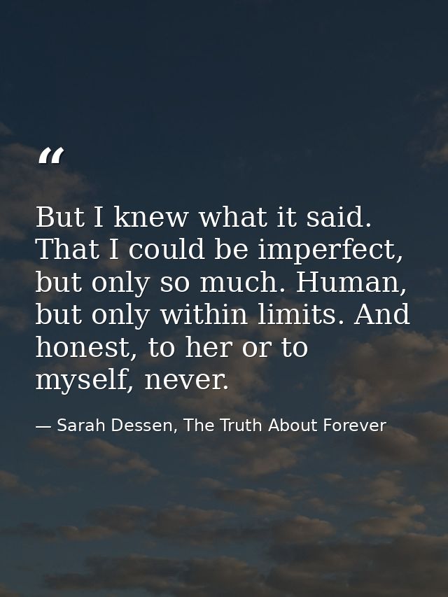 But I knew what it said. That I could be imperfect, but only so much. Human, but only within limits. And honest, to her  — Sarah Dessen, The Truth About Forever
