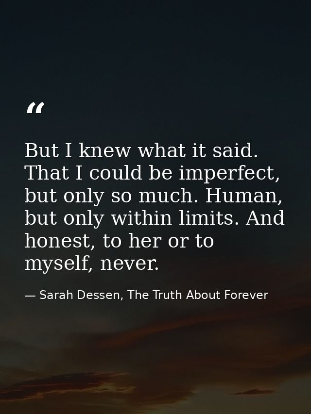 But I knew what it said. That I could be imperfect, but only so much. Human, but only within limits. And honest, to her  — Sarah Dessen, The Truth About Forever
