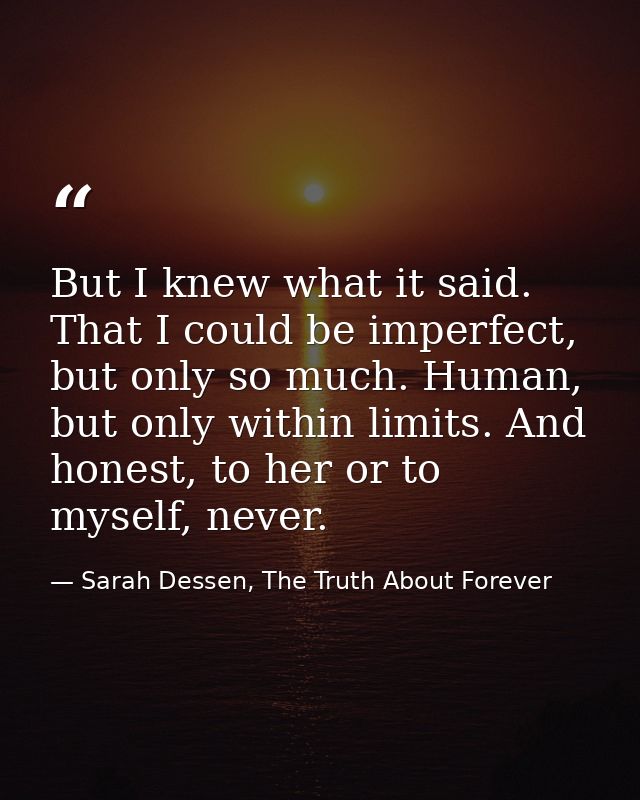 But I knew what it said. That I could be imperfect, but only so much. Human, but only within limits. And honest, to her  — Sarah Dessen, The Truth About Forever