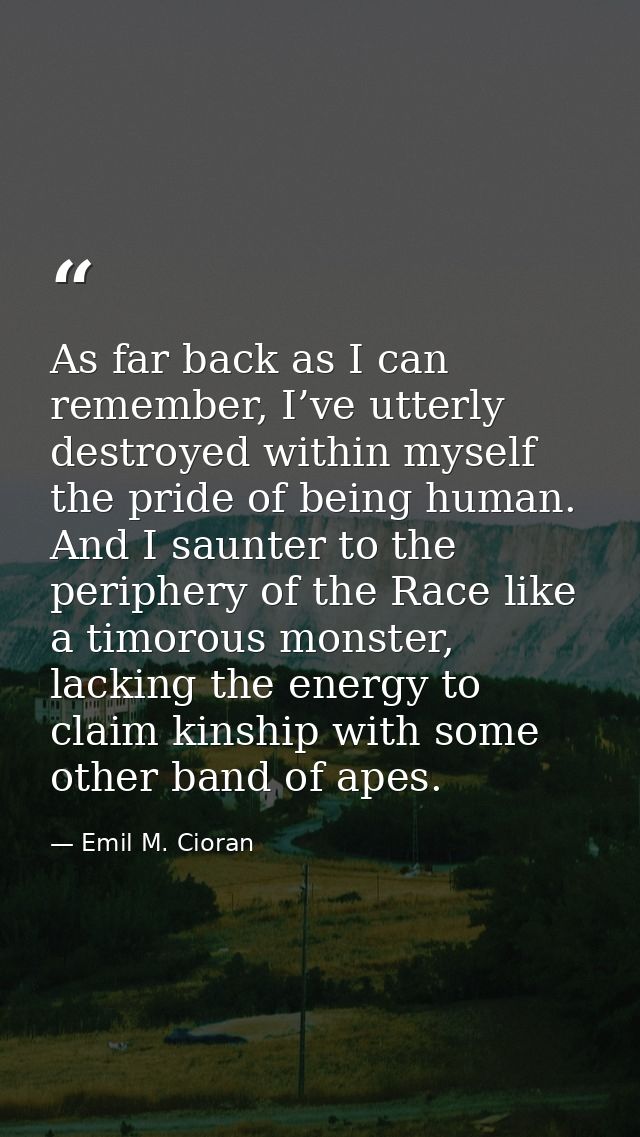 As far back as I can remember, I’ve utterly destroyed within myself the pride of being human. And I saunter to the perip — Emil M. Cioran