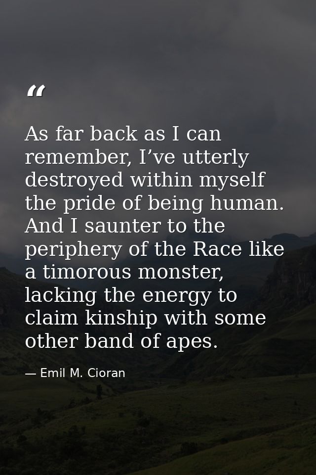 As far back as I can remember, I’ve utterly destroyed within myself the pride of being human. And I saunter to the perip — Emil M. Cioran