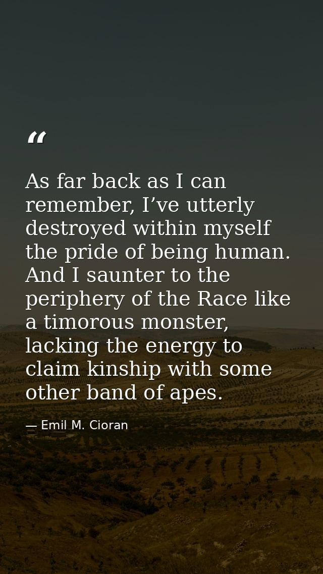 As far back as I can remember, I’ve utterly destroyed within myself the pride of being human. And I saunter to the perip — Emil M. Cioran