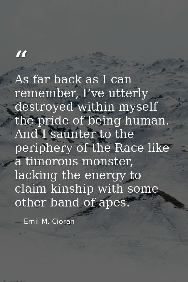 As far back as I can remember, I’ve utterly destroyed within myself the pride of being human. And I saunter to the perip — Emil M. Cioran