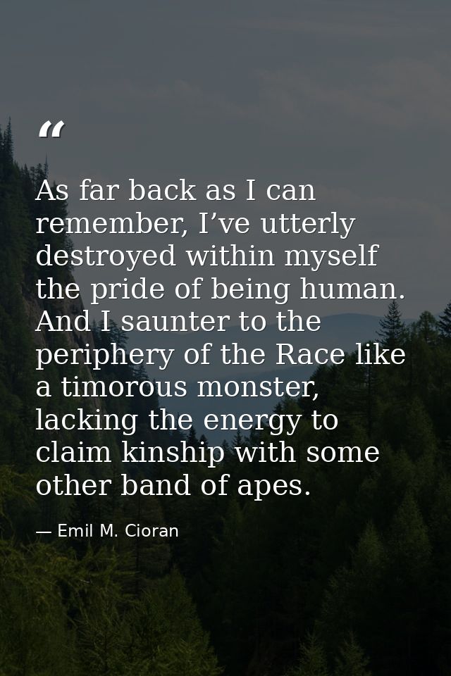 As far back as I can remember, I’ve utterly destroyed within myself the pride of being human. And I saunter to the perip — Emil M. Cioran