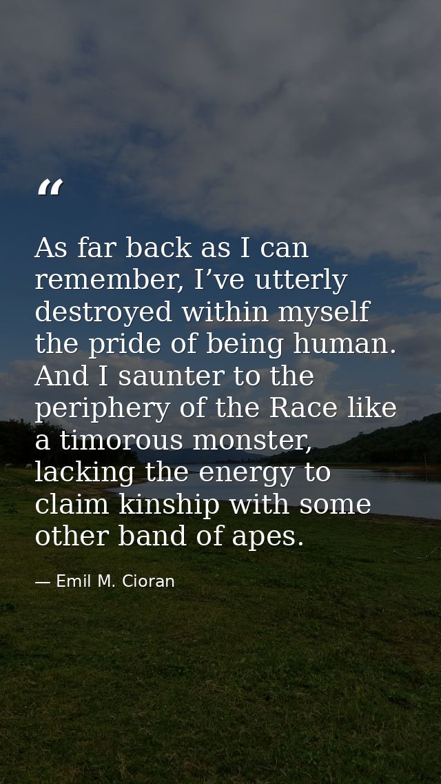 As far back as I can remember, I’ve utterly destroyed within myself the pride of being human. And I saunter to the perip — Emil M. Cioran