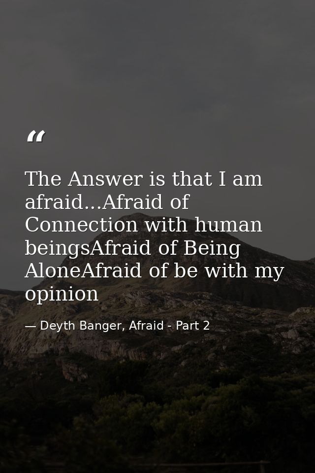 The Answer is that I am afraid...Afraid of Connection with human beingsAfraid of Being AloneAfraid of be with my opinion — Deyth Banger, Afraid - Part 2