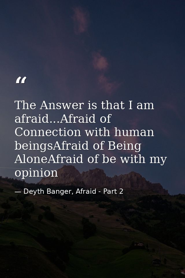 The Answer is that I am afraid...Afraid of Connection with human beingsAfraid of Being AloneAfraid of be with my opinion — Deyth Banger, Afraid - Part 2