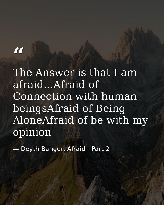 The Answer is that I am afraid...Afraid of Connection with human beingsAfraid of Being AloneAfraid of be with my opinion — Deyth Banger, Afraid - Part 2