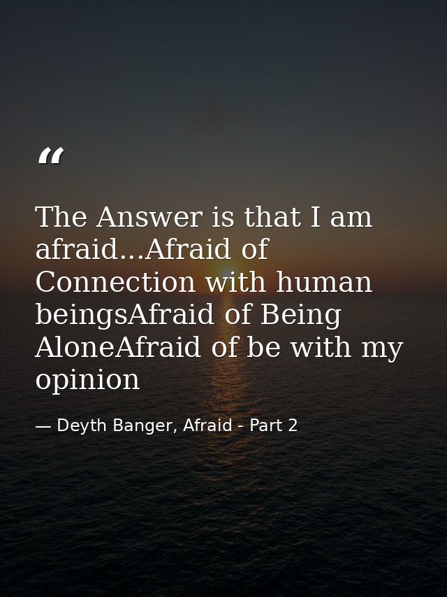The Answer is that I am afraid...Afraid of Connection with human beingsAfraid of Being AloneAfraid of be with my opinion — Deyth Banger, Afraid - Part 2