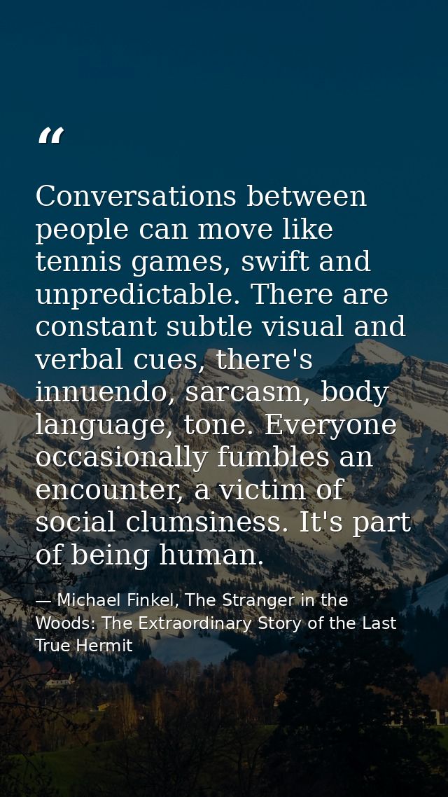 Conversations between people can move like tennis games, swift and unpredictable. There are constant subtle visual and v — Michael Finkel, The Stranger in the Woods: The Extraordinary Story of the Last True Hermit