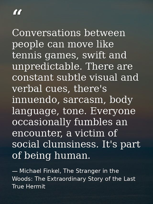 Conversations between people can move like tennis games, swift and unpredictable. There are constant subtle visual and v — Michael Finkel, The Stranger in the Woods: The Extraordinary Story of the Last True Hermit
