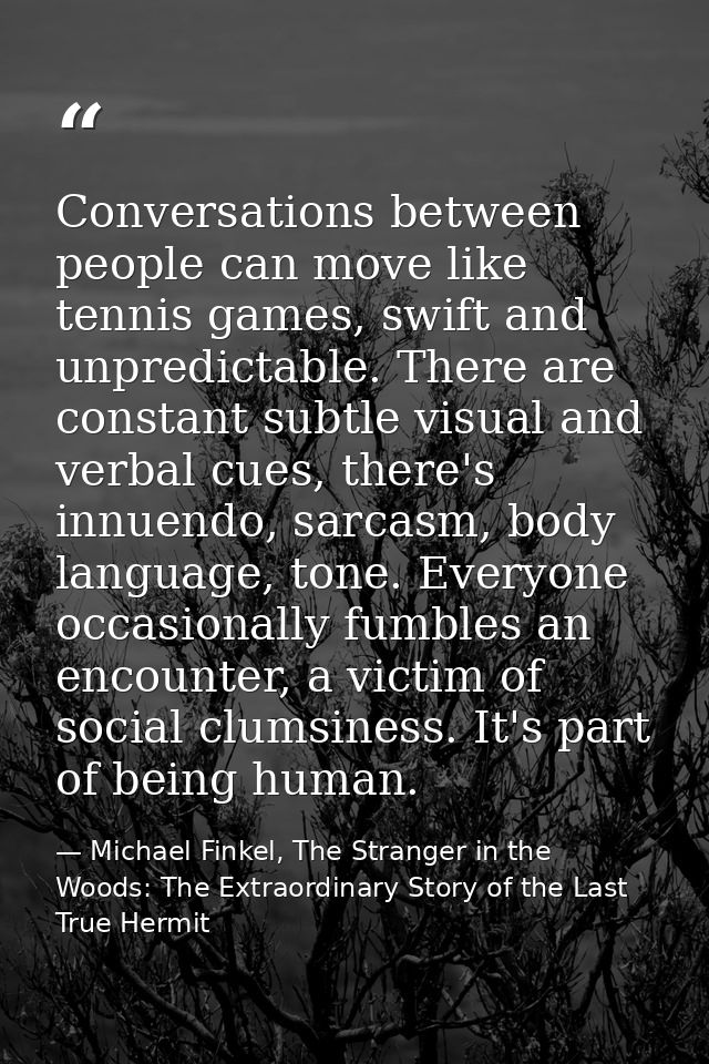 Conversations between people can move like tennis games, swift and unpredictable. There are constant subtle visual and v — Michael Finkel, The Stranger in the Woods: The Extraordinary Story of the Last True Hermit