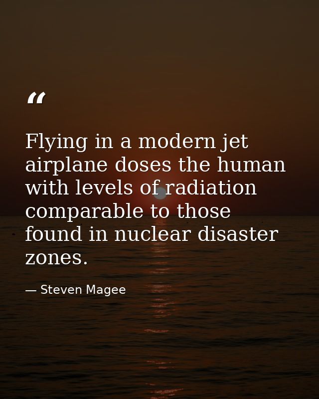 Flying in a modern jet airplane doses the human with levels of radiation comparable to those found in nuclear disaster z — Steven Magee