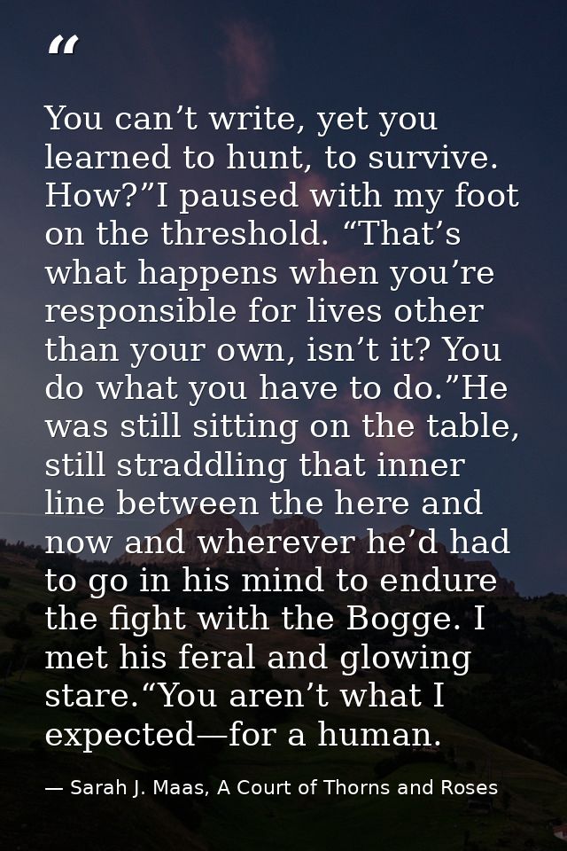 You can’t write, yet you learned to hunt, to survive. How?”I paused with my foot on the threshold. “That’s what happens  — Sarah J. Maas, A Court of Thorns and Roses