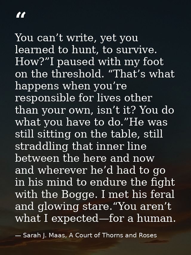You can’t write, yet you learned to hunt, to survive. How?”I paused with my foot on the threshold. “That’s what happens  — Sarah J. Maas, A Court of Thorns and Roses