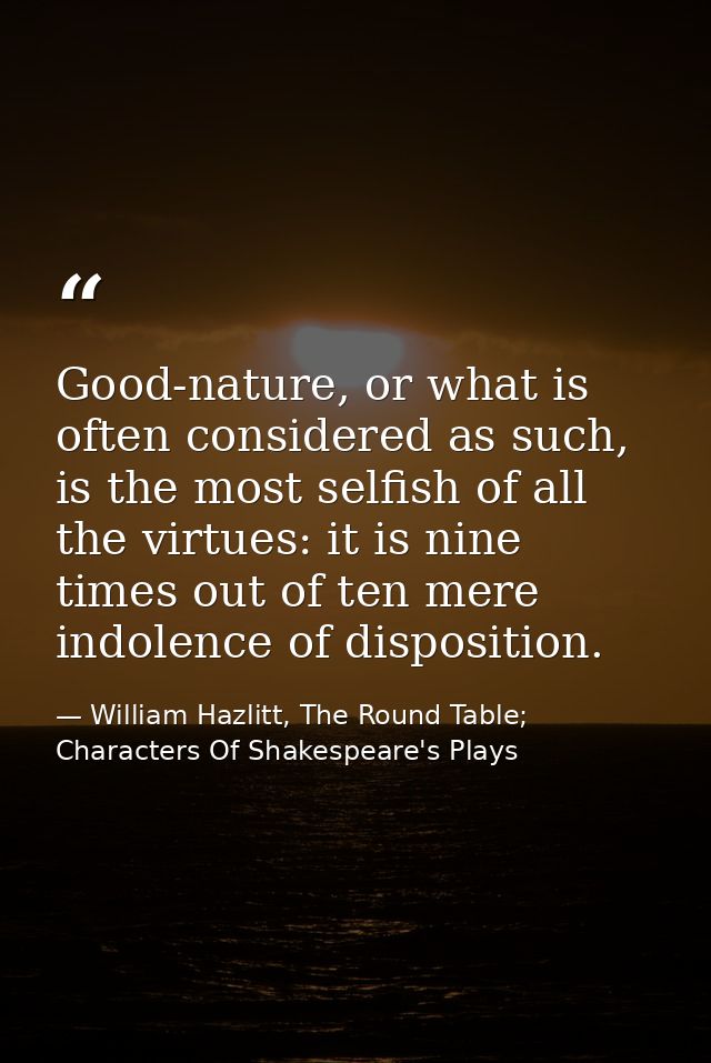 Good-nature, or what is often considered as such, is the most selfish of all the virtues: it is nine times out of ten me — William Hazlitt, The Round Table; Characters Of Shakespeare's Plays