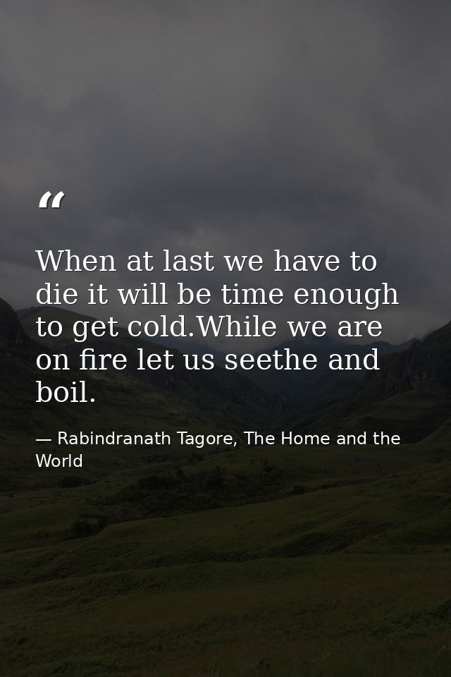 When at last we have to die it will be time enough to get cold.While we are on fire let us seethe and boil. — Rabindranath Tagore, The Home and the World