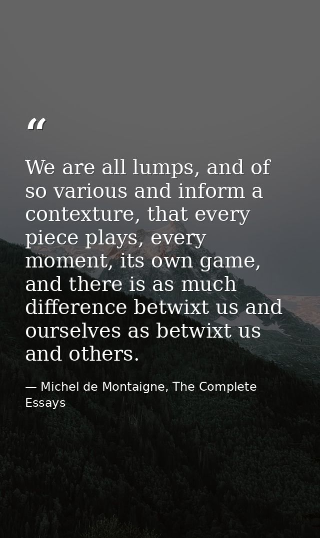 We are all lumps, and of so various and inform a contexture, that every piece plays, every moment, its own game, and the — Michel de Montaigne, The Complete Essays