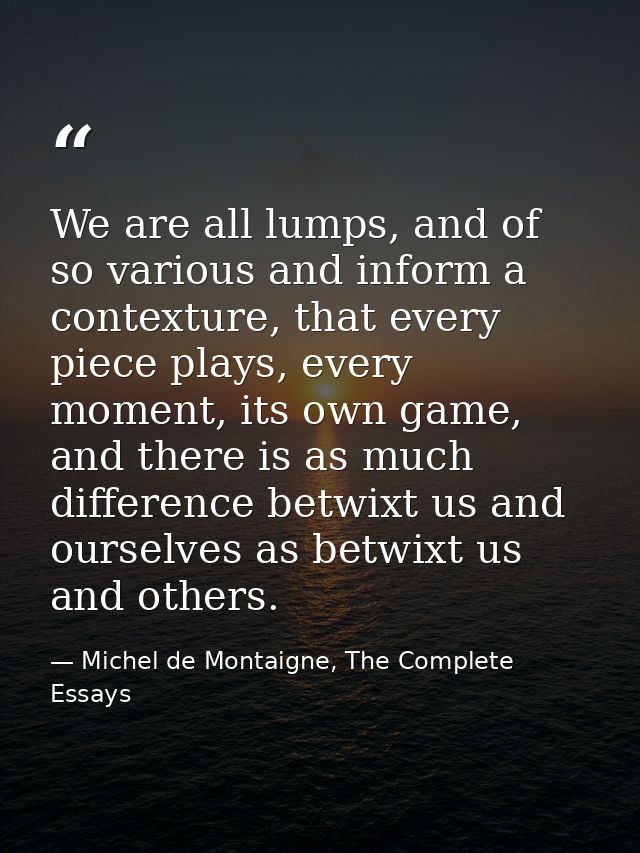 We are all lumps, and of so various and inform a contexture, that every piece plays, every moment, its own game, and the — Michel de Montaigne, The Complete Essays