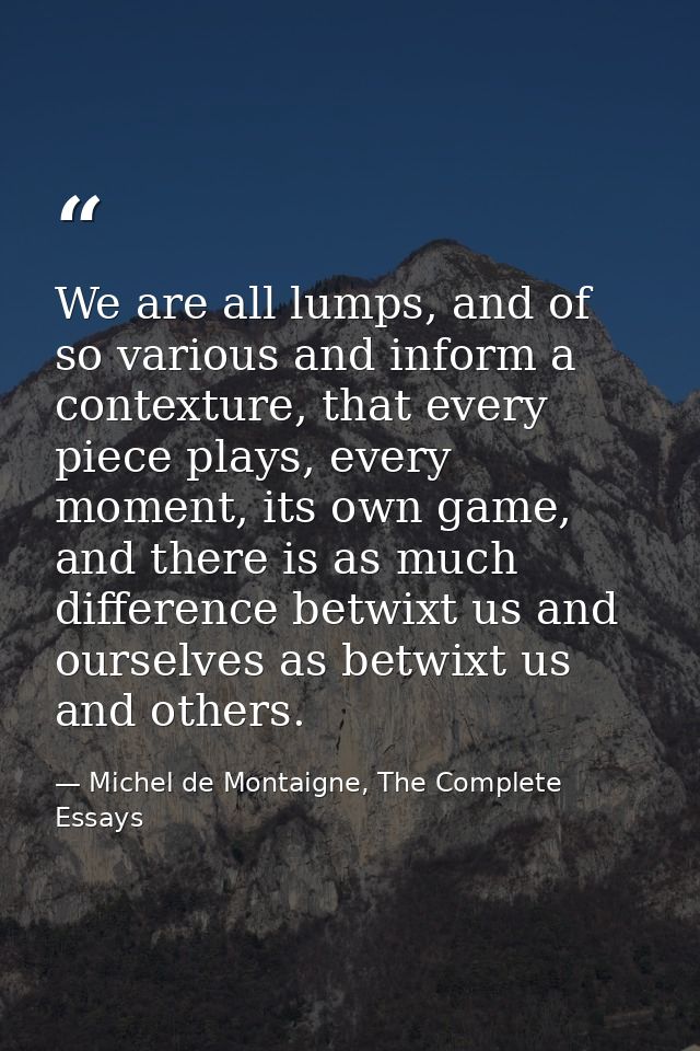 We are all lumps, and of so various and inform a contexture, that every piece plays, every moment, its own game, and the — Michel de Montaigne, The Complete Essays