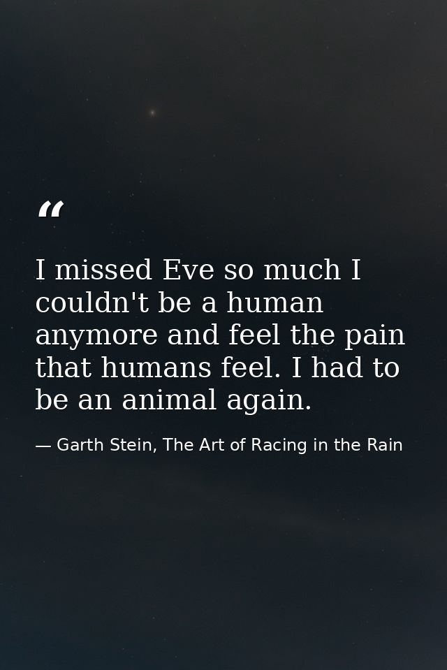 I missed Eve so much I couldn't be a human anymore and feel the pain that humans feel. I had to be an animal again. — Garth Stein, The Art of Racing in the Rain