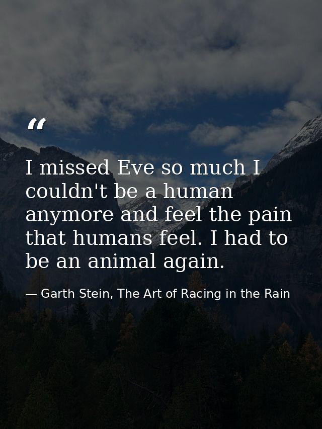 I missed Eve so much I couldn't be a human anymore and feel the pain that humans feel. I had to be an animal again. — Garth Stein, The Art of Racing in the Rain