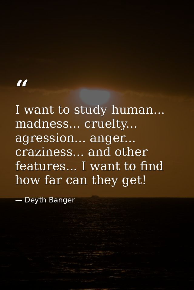 I want to study human... madness... cruelty... agression... anger... craziness... and other features... I want to find h — Deyth Banger