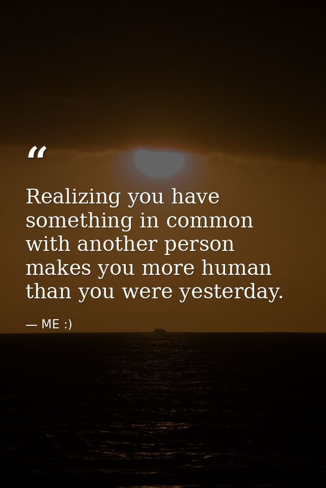 Realizing you have something in common with another person makes you more human than you were yesterday. — ME :)