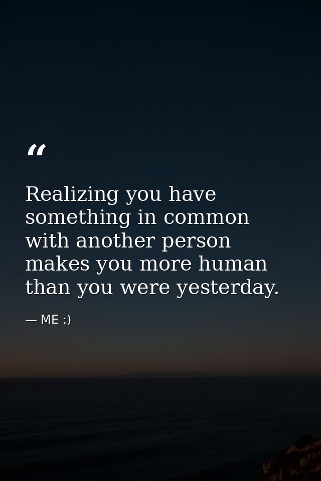 Realizing you have something in common with another person makes you more human than you were yesterday. — ME :)