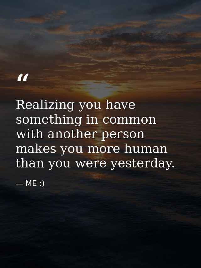Realizing you have something in common with another person makes you more human than you were yesterday. — ME :)