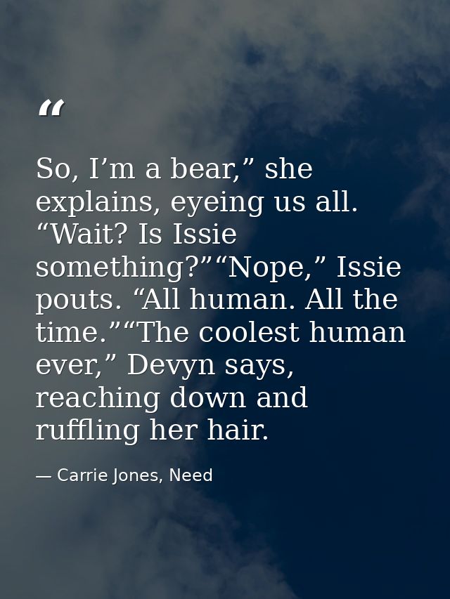So, I’m a bear,” she explains, eyeing us all. “Wait? Is Issie something?”“Nope,” Issie pouts. “All human. All the time.” — Carrie Jones, Need
