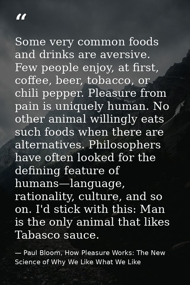 Some very common foods and drinks are aversive. Few people enjoy, at first, coffee, beer, tobacco, or chili pepper. Plea — Paul Bloom, How Pleasure Works: The New Science of Why We Like What We Like