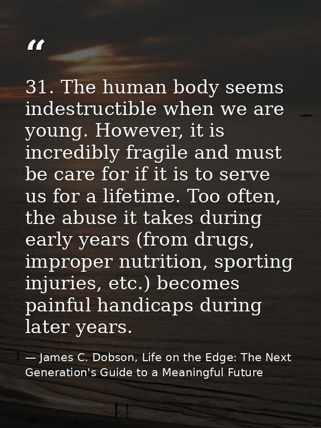 31. The human body seems indestructible when we are young. However, it is incredibly fragile and must be care for if it  — James C. Dobson, Life on the Edge: The Next Generation's Guide to a Meaningful Future
