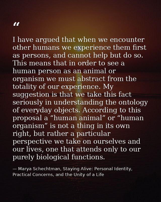 I have argued that when we encounter other humans we experience them first as persons, and cannot help but do so. This m — Marya Schechtman, Staying Alive: Personal Identity, Practical Concerns, and the Unity of a Life