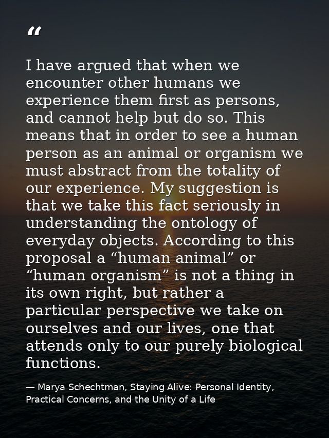 I have argued that when we encounter other humans we experience them first as persons, and cannot help but do so. This m — Marya Schechtman, Staying Alive: Personal Identity, Practical Concerns, and the Unity of a Life