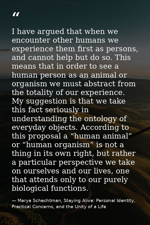 I have argued that when we encounter other humans we experience them first as persons, and cannot help but do so. This m — Marya Schechtman, Staying Alive: Personal Identity, Practical Concerns, and the Unity of a Life
