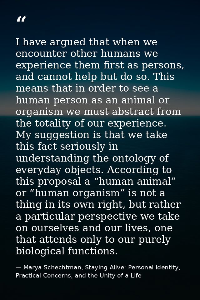 I have argued that when we encounter other humans we experience them first as persons, and cannot help but do so. This m — Marya Schechtman, Staying Alive: Personal Identity, Practical Concerns, and the Unity of a Life