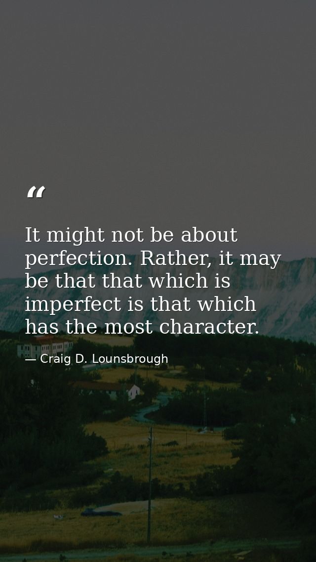 It might not be about perfection. Rather, it may be that that which is imperfect is that which has the most character. — Craig D. Lounsbrough