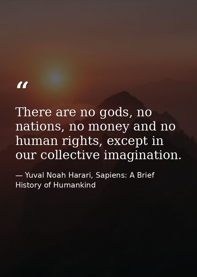 There are no gods, no nations, no money and no human rights, except in our collective imagination. — Yuval Noah Harari, Sapiens: A Brief History of Humankind