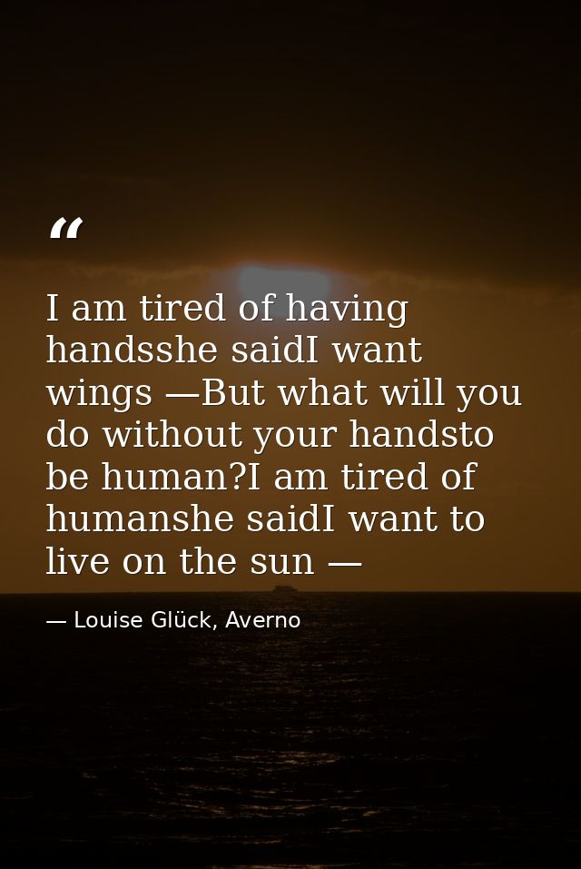 I am tired of having handsshe saidI want wings —But what will you do without your handsto be human?I am tired of humansh — Louise Glück, Averno