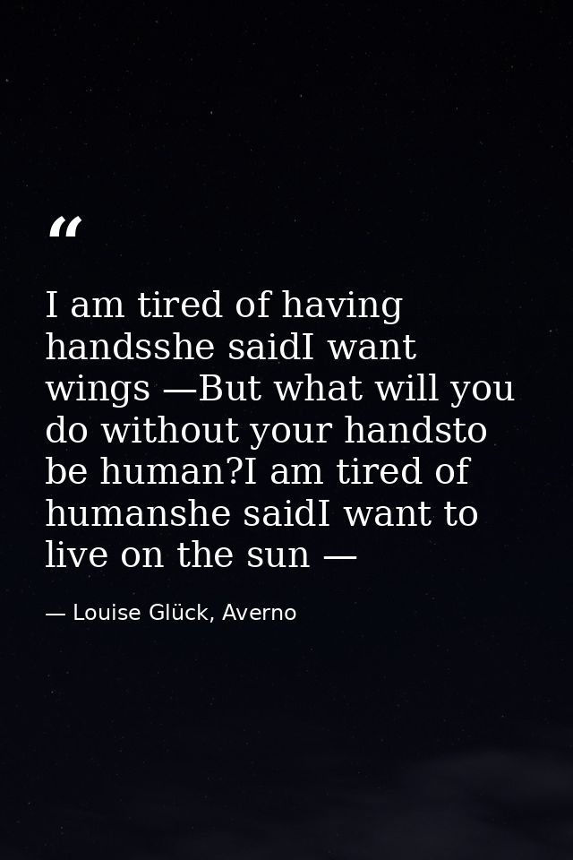 I am tired of having handsshe saidI want wings —But what will you do without your handsto be human?I am tired of humansh — Louise Glück, Averno