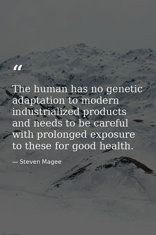 The human has no genetic adaptation to modern industrialized products and needs to be careful with prolonged exposure to — Steven Magee
