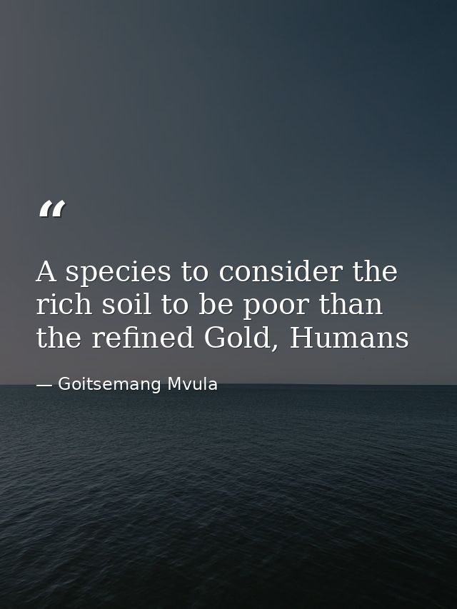 A species to consider the rich soil to be poor than the refined Gold, Humans — Goitsemang Mvula